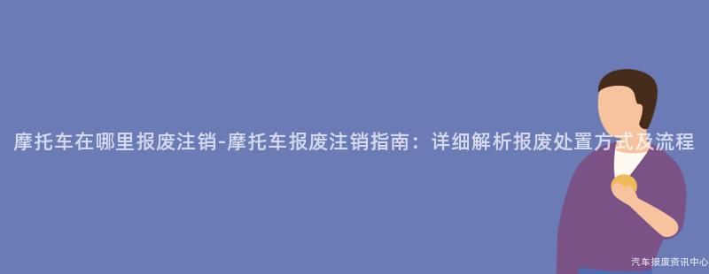 摩托车在哪里报废注销-摩托车报废注销指南：详细解析报废处置方式及流程