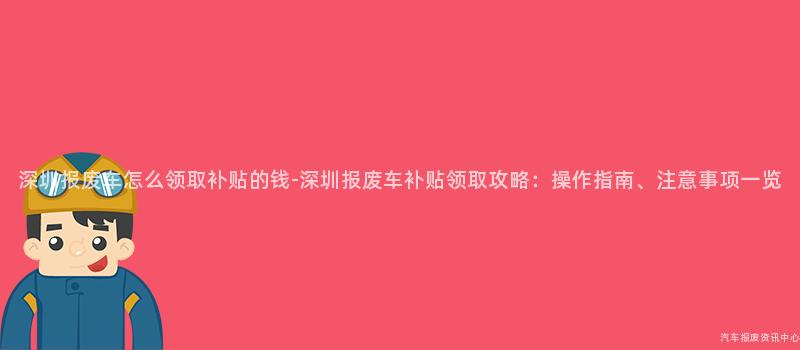 深圳报废车怎么领取补贴的钱-深圳报废车补贴领取攻略：操作指南、注意事项一览
