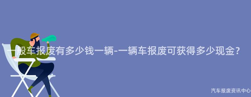 一般车报废有多少钱一辆-一辆车报废可获得多少现金？