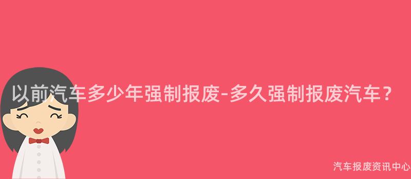以前汽车多少年强制报废-多久强制报废汽车？