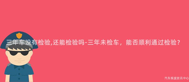三年车没有检验,还能检验吗-三年未检车，能否顺利通过检验？