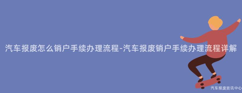 汽车报废怎么销户手续办理流程-汽车报废销户手续办理流程详解
