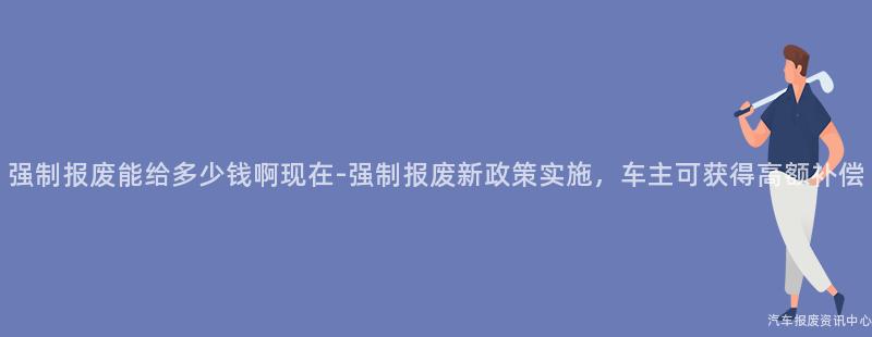 强制报废能给多少钱啊现在-强制报废新政策实施，车主可获得高额补偿