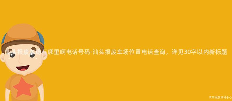 汕头报废车场在哪里啊电话号码-汕头报废车场位置电话查询，详见30字以内新标题
