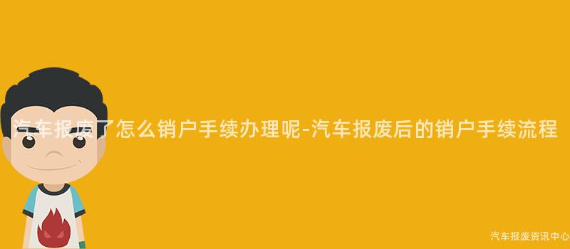 汽车报废了怎么销户手续办理呢-汽车报废后的销户手续流程