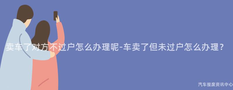 卖车了对方不过户怎么办理呢-车卖了但未过户怎么办理？