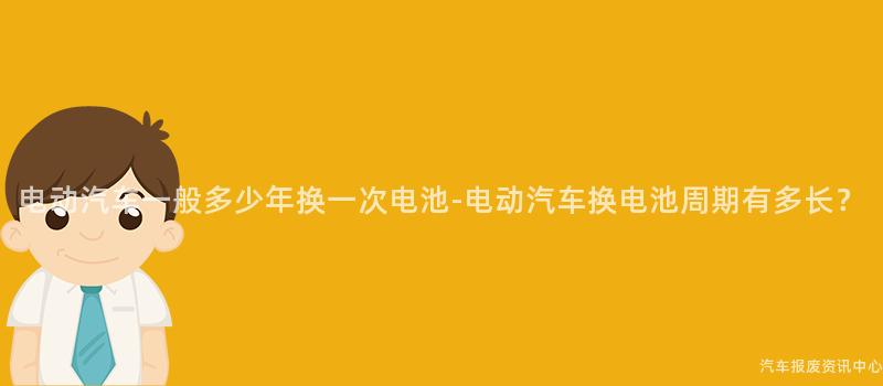 电动汽车一般多少年换一次电池-电动汽车换电池周期有多长？