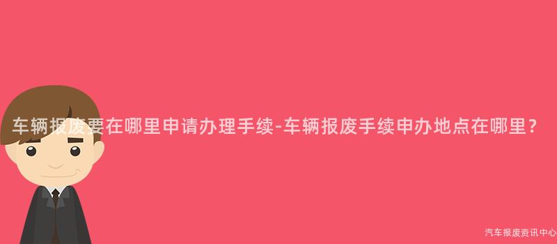 车辆报废要在哪里申请办理手续-车辆报废手续申办地点在哪里？