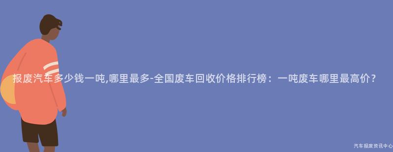 报废汽车多少钱一吨,哪里最多-全国废车回收价格排行榜：一吨废车哪里最高价？
