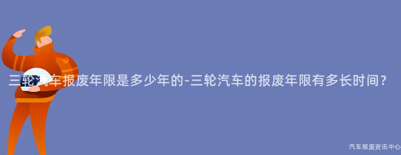 三轮汽车报废年限是多少年的-三轮汽车的报废年限有多长时间？