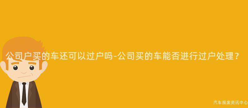 公司户买的车还可以过户吗-公司买的车能否进行过户处理？