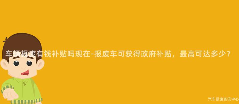 车辆报废有钱补贴吗现在-报废车可获得政府补贴，最高可达多少？