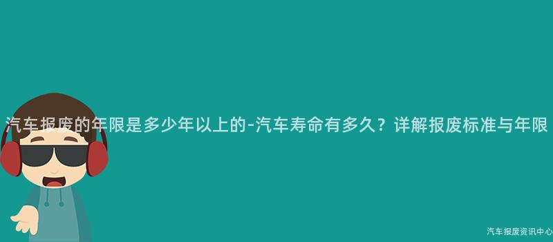 汽车报废的年限是多少年以上的-汽车寿命有多久？详解报废标准与年限