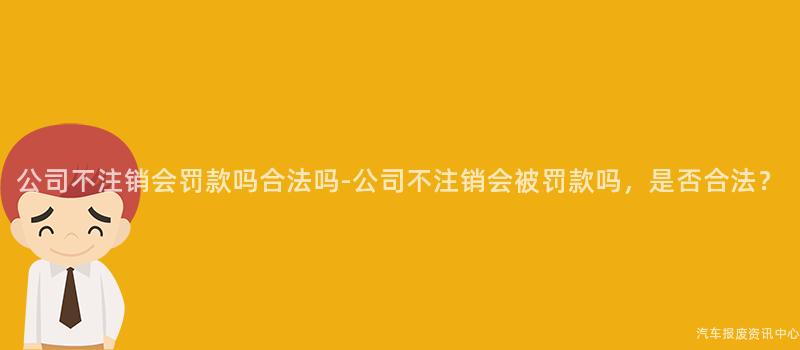 公司不注销会罚款吗合法吗-公司不注销会被罚款吗，是否合法？