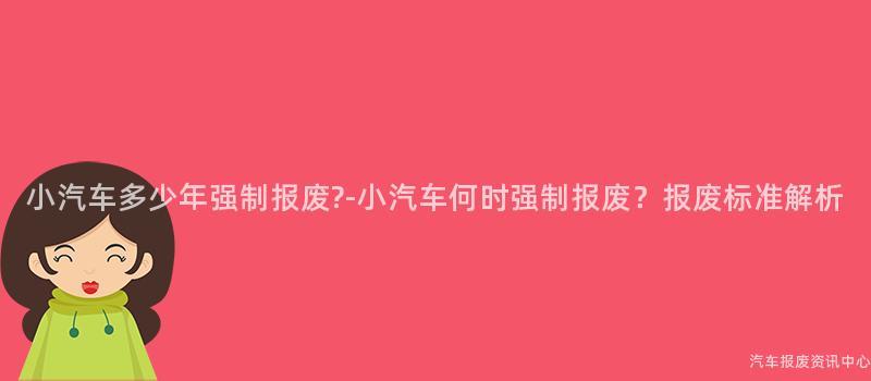 小汽车多少年强制报废?-小汽车何时强制报废？报废标准解析