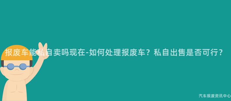 报废车能私自卖吗现在-如何处理报废车？私自出售是否可行？
