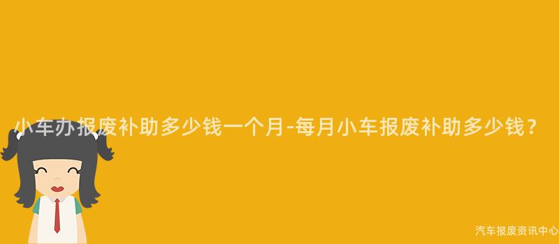 小车办报废补助多少钱一个月-每月小车报废补助多少钱？
