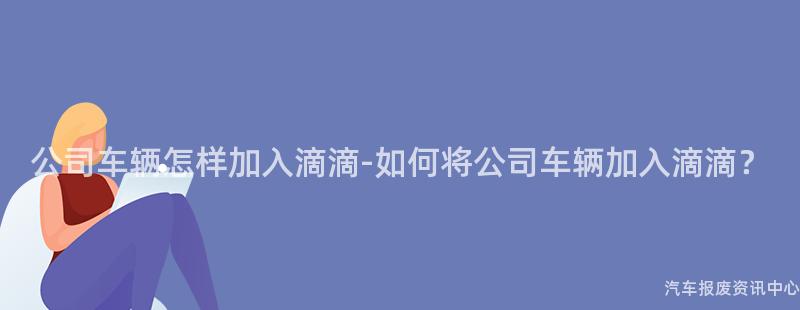 公司车辆怎样加入滴滴-如何将公司车辆加入滴滴？