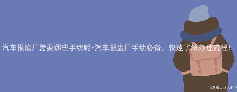 汽车报废厂需要哪些手续呢-汽车报废厂手续必备，快速了解办理流程！