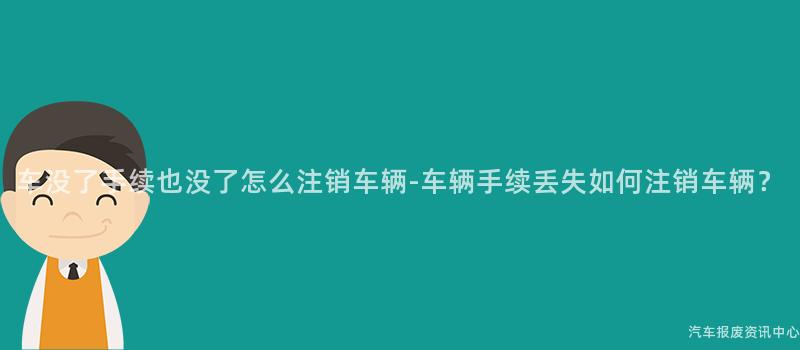 车没了手续也没了怎么注销车辆-车辆手续丢失如何注销车辆？