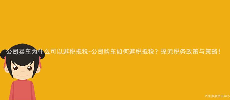 公司买车为什么可以避税抵税-公司购车如何避税抵税？探究税务政策与策略！
