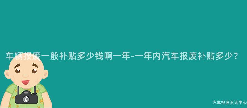 车辆报废一般补贴多少钱啊一年-一年内汽车报废补贴多少？