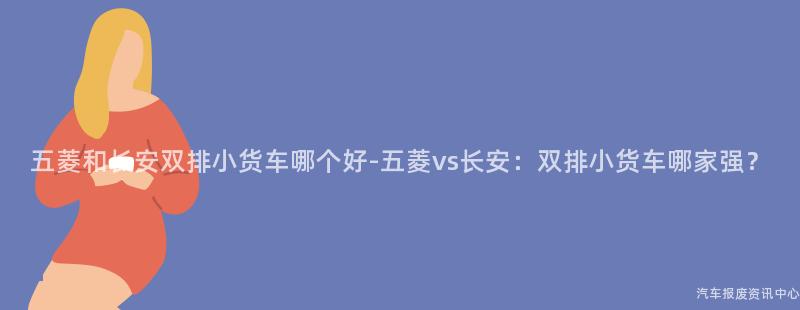 五菱和长安双排小货车哪个好-五菱vs长安：双排小货车哪家强？