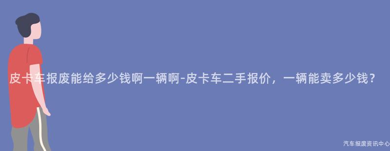 皮卡车报废能给多少钱啊一辆啊-皮卡车二手报价，一辆能卖多少钱？