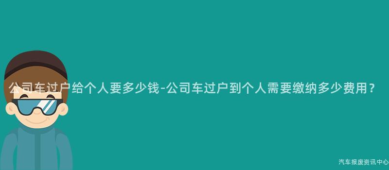 公司车过户给个人要多少钱-公司车过户到个人需要缴纳多少费用？