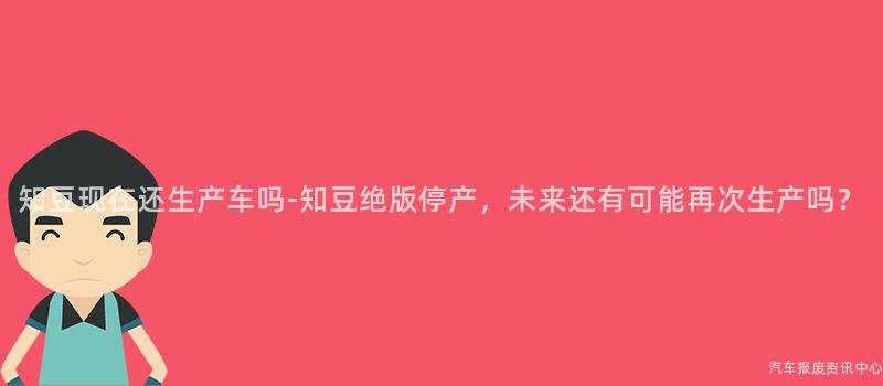 知豆现在还生产车吗-知豆绝版停产，未来还有可能再次生产吗？