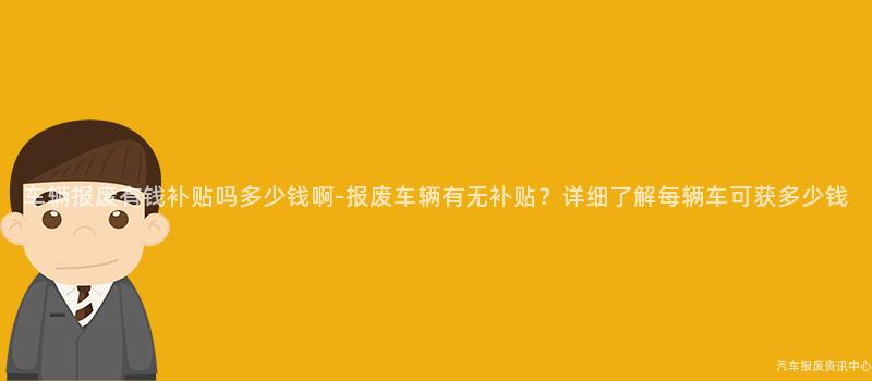车辆报废有钱补贴吗多少钱啊-报废车辆有无补贴？详细了解每辆车可获多少钱
