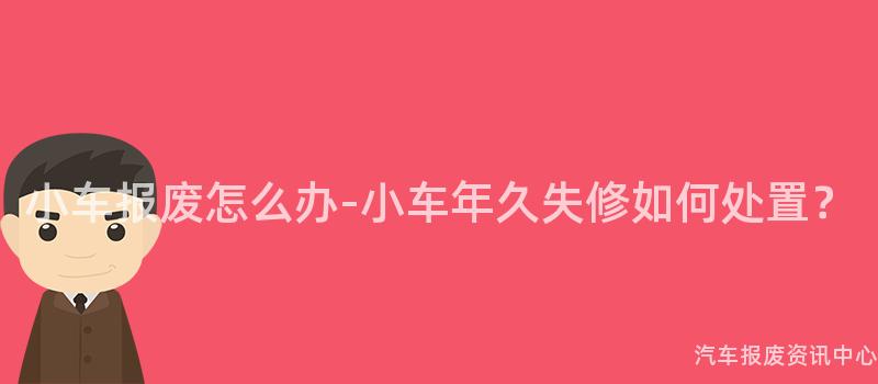 小车报废怎么办-小车年久失修如何处置？