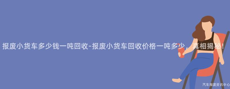 报废小货车多少钱一吨回收-报废小货车回收价格一吨多少，真相揭秘！