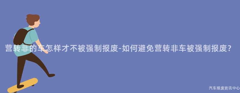 营转非的车怎样才不被强制报废-如何避免营转非车被强制报废？