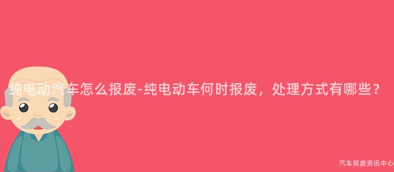 纯电动汽车怎么报废-纯电动车何时报废，处理方式有哪些？