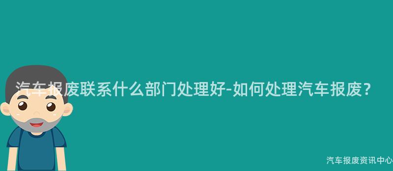 汽车报废联系什么部门处理好-如何处理汽车报废？