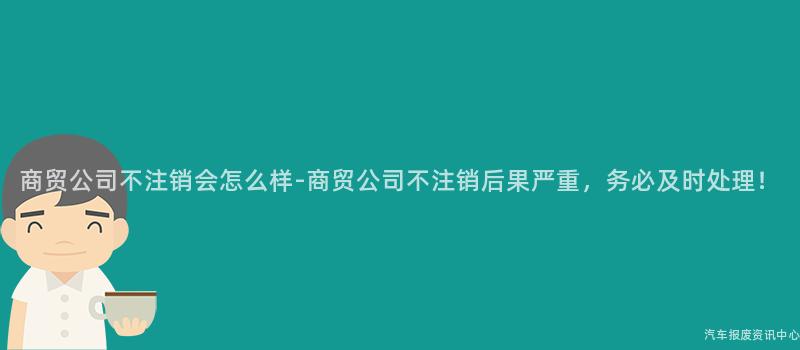 商贸公司不注销会怎么样-商贸公司不注销后果严重，务必及时处理！