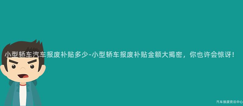 小型轿车汽车报废补贴多少-小型轿车报废补贴金额大揭密，你也许会惊讶！