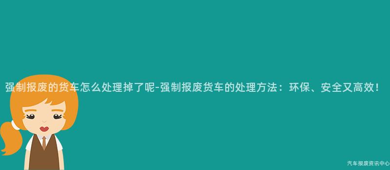 强制报废的货车怎么处理掉了呢-强制报废货车的处理方法：环保、安全又高效！
