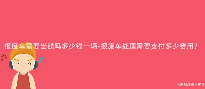 报废车需要出钱吗多少钱一辆-报废车处理需要支付多少费用？