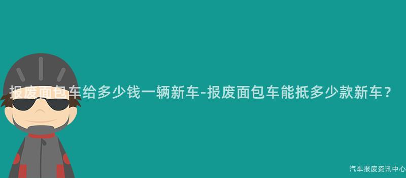 报废面包车给多少钱一辆新车-报废面包车能抵多少款新车？
