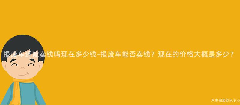 报废车还能卖钱吗现在多少钱-报废车能否卖钱？现在的价格大概是多少？
