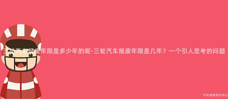 三轮汽车报废年限是多少年的呢-三轮汽车报废年限是几年？一个引人思考的问题