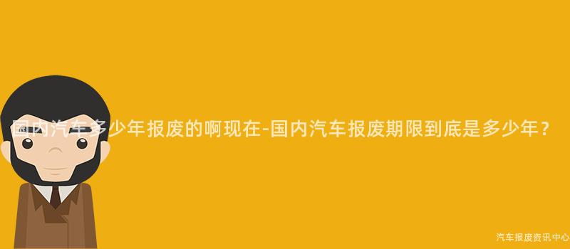国内汽车多少年报废的啊现在-国内汽车报废期限到底是多少年？