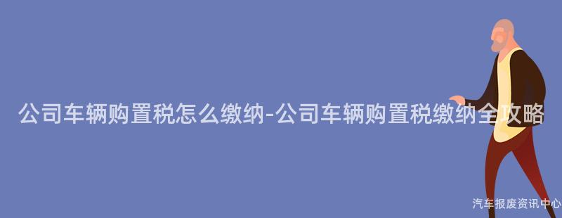 公司车辆购置税怎么缴纳-公司车辆购置税缴纳全攻略
