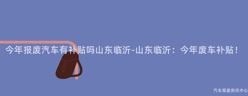 今年报废汽车有补贴吗山东临沂-山东临沂：今年废车补贴！