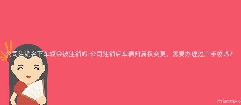 公司注销名下车辆会被注销吗-公司注销后车辆归属权变更，需要办理过户手续吗？