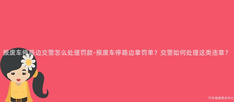 报废车停路边交警怎么处理罚款-报废车停路边拿罚单？交警如何处理这类违章？
