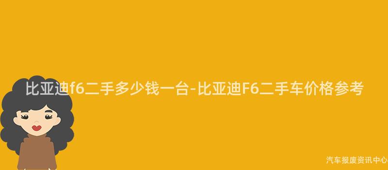 比亚迪f6二手多少钱一台-比亚迪F6二手车价格参考