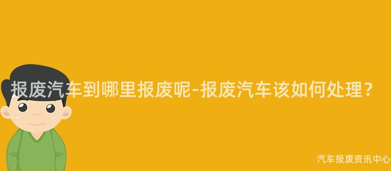 报废汽车到哪里报废呢-报废汽车该如何处理？